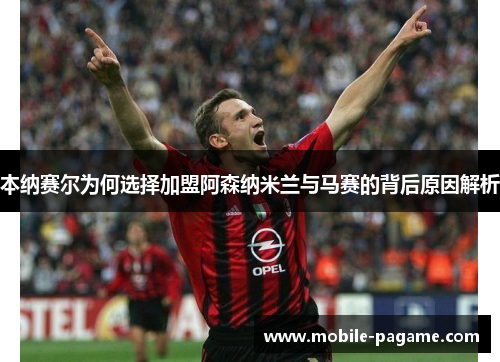 本纳赛尔为何选择加盟阿森纳米兰与马赛的背后原因解析