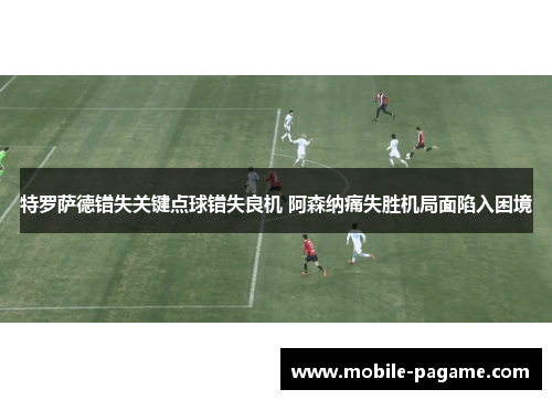 特罗萨德错失关键点球错失良机 阿森纳痛失胜机局面陷入困境 特罗萨德错失关键点球错失良机 阿森纳痛失胜机局面陷入困境