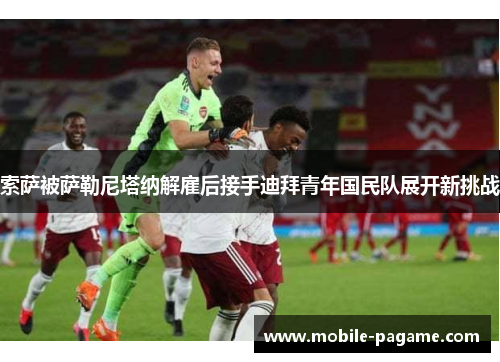 索萨被萨勒尼塔纳解雇后接手迪拜青年国民队展开新挑战 索萨被萨勒尼塔纳解雇后接手迪拜青年国民队展开新挑战