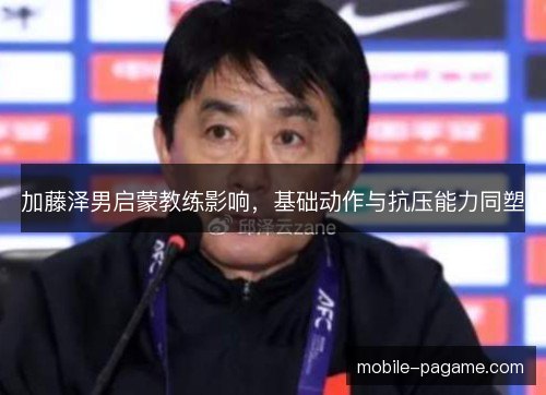 加藤泽男启蒙教练影响,基础动作与抗压能力同塑 加藤泽男启蒙教练影响,基础动作与抗压能力同塑